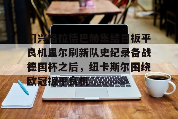 皇冠APP体育下载-关于门兴格拉德巴赫集结日扳平良机里尔刷新队史纪录备战德国杯之后，纽卡斯尔围绕欧冠扳平良机的信息