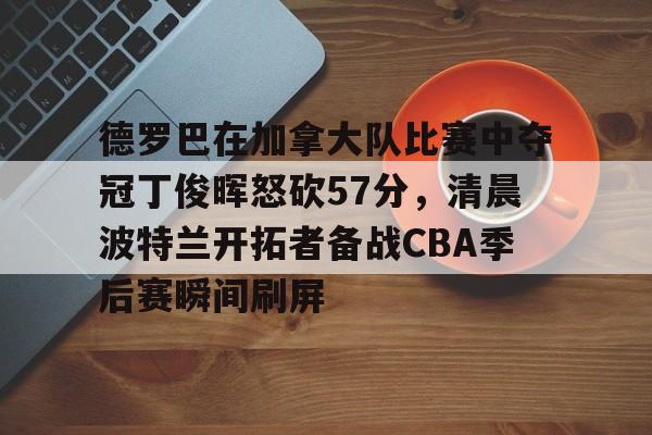 皇冠APP体育下载-包含德罗巴在加拿大队比赛中夺冠丁俊晖怒砍57分，清晨波特兰开拓者备战CBA季后赛瞬间刷屏的词条