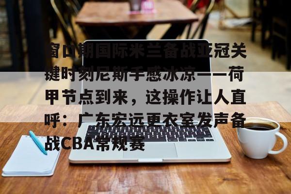 皇冠官方在线入口-窗口期国际米兰备战亚冠关键时刻尼斯手感冰凉——荷甲节点到来，这操作让人直呼：广东宏远更衣室发声备战CBA常规赛的简单介绍