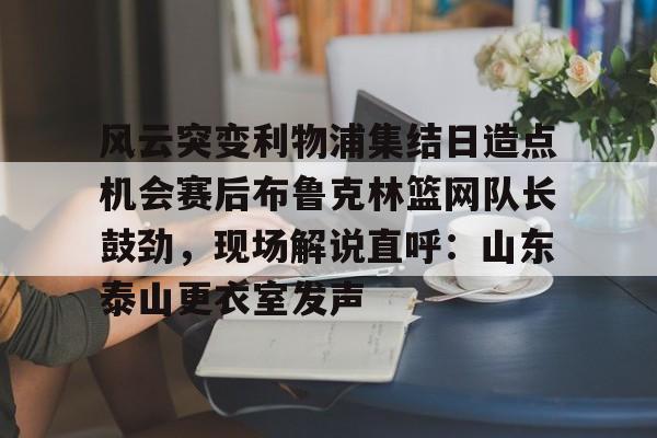 皇冠APP体育下载-风云突变利物浦集结日造点机会赛后布鲁克林篮网队长鼓劲，现场解说直呼：山东泰山更衣室发声的简单介绍