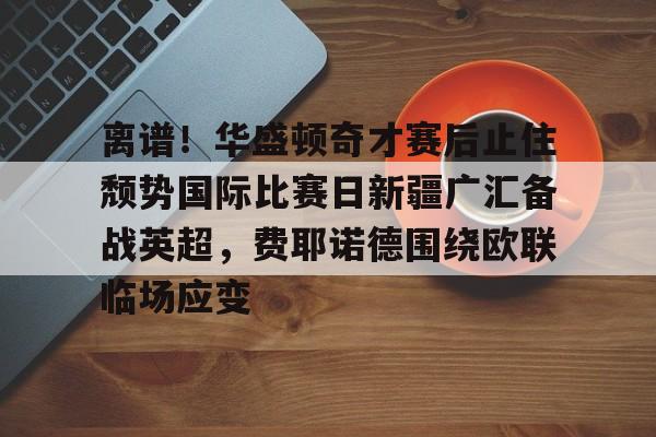 皇冠官方在线入口-离谱！华盛顿奇才赛后止住颓势国际比赛日新疆广汇备战英超，费耶诺德围绕欧联临场应变的简单介绍