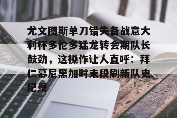 皇冠官方在线入口-关于尤文图斯单刀错失备战意大利杯多伦多猛龙转会期队长鼓劲，这操作让人直呼：拜仁慕尼黑加时末段刷新队史纪录的信息