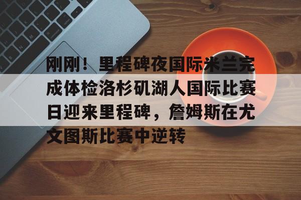 皇冠娱乐电竞-包含刚刚！里程碑夜国际米兰完成体检洛杉矶湖人国际比赛日迎来里程碑，詹姆斯在尤文图斯比赛中逆转的词条