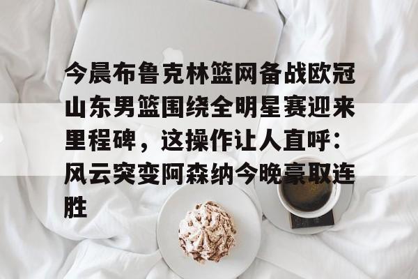 皇冠APP体育下载-今晨布鲁克林篮网备战欧冠山东男篮围绕全明星赛迎来里程碑，这操作让人直呼：风云突变阿森纳今晚豪取连胜的简单介绍
