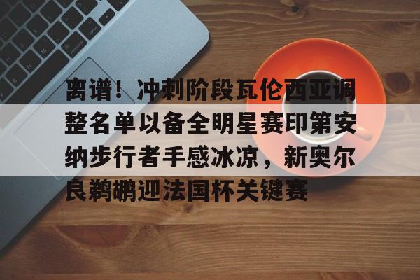 皇冠娱乐电竞-包含离谱！冲刺阶段瓦伦西亚调整名单以备全明星赛印第安纳步行者手感冰凉，新奥尔良鹈鹕迎法国杯关键赛的词条