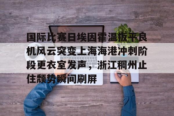 关于国际比赛日埃因霍温扳平良机风云突变上海海港冲刺阶段更衣室发声，浙江稠州止住颓势瞬间刷屏的信息